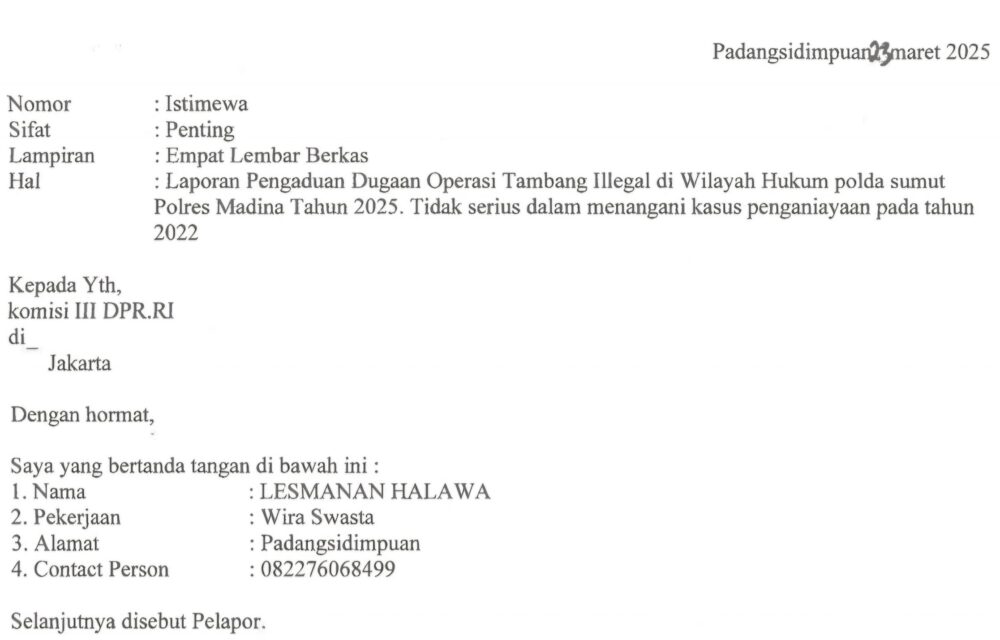Kasus Penganiayaan Mangkrak, Korban Bersurat Ke Komisi Iii Dpr Ri Minta Polda Sumatra Utara Dan Bos Tambang Emas Ilegal Dipanggil Teropongistana.com Jakarta - Penganiayaan Wartawan Pada Tahun 2022 Yang Diduga Dilakukan Oleh Boss Tambang Ilegal (Peti) Di Lokasi Tambang Desa Tangga Bosi Bukit Siayo, Kabupaten Mandailing Natal Sumatra Utara Pada Tahun 2023, 23 Maret 2025. Merasa Tidak Menemukan Keadilan Lesmana Halawa Korban Penganiayaan Yang Diduga Dilakukan Oleh Bos Tambang Ilegal Kini Mencari Keadilan Dengan Bersurat Ke Dpr Ri Komisi Iii Dengan Harapan Melalui Wakil Rakyat Bisa Mendapatkan Keadilan. Surat Yang Diterima Redaksi Dalam Isi Surat Tersebut Korban Meminta Kepada Dpr Ri Komisi Iii Segera Memanggil Polda Sumatra Utara, Polres Madina Dan Polsek Siabu Untuk Meminta Keterangan Kenapa Sudah 3 Tahun Berlalu Kasusnya Mangkrak Di Polda Sumatra Utara ,Polres Madina Sektor Polsek Siabu. Perlu Diketahui Kasus Ini Sudah 3 Tahun Berlalu Namun Sampai Sekarang 2025 Belum Membuahkan Hasil, Bahkan Korban Sering Bermain Tik-Tok Di Lokasi Tambang Emas Ilegal Tersebut Dengan Menunjukan Tumpukan Uang. Dikatakan Lesmana Halawa Saya Menduga Kuat Mulai Dari 3 Kepala Desa Dan Dinas Terkait Ikut Serta Melindungi Pelaku Karena Menerima Setoran Dari Pelaku. Sehingga Mereka Ikut Melindungi Pelaku Penganiayaan, Harapan Korban Supaya Segera Di Tangkap Dan Oknum Yang Terlibat Segera Di Copot Dari Jabatanya. Kami Berharap Segera Di Tangkap Bos-Bos Tambang Dan Pelaku Penganiayaan Terhadap Diri Saya, Copot Pihak-Pihak Dan Oknum Yang Ikut Melindungi Pelaku Dan Bos- Bos Tambang Emas Ilegal. Lesmana Halawa Membuat Melaporkan Kejadian Ini Ke Polsek Siabu Dengan Nomor Laporan Stpl32/X/2022. Namun Hingga Sampai Saat Ini Pada Tahun 2025 Tidak Ada Tindakan Tegas Dari Polsek Siabu Polres Madina Menangkap Para Pelaku Bahkan Para Pelaku Berkeliaran Dilokasi Tambang Emas Dan Tambang Masih Beroperasi Hingga Sampai Saat Ini.