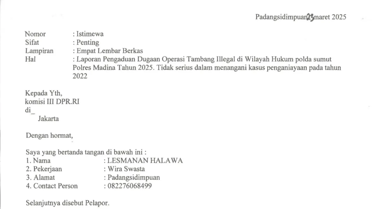 Kasus Penganiayaan Mangkrak, Korban Bersurat ke Komisi III DPR RI Minta Polda Sumatra Utara dan Bos Tambang Emas Ilegal Dipanggil Teropongistana.com Jakarta - Penganiayaan wartawan pada tahun 2022 yang diduga dilakukan oleh Boss Tambang Ilegal (PETI) di lokasi tambang Desa Tangga Bosi Bukit Siayo, Kabupaten Mandailing Natal Sumatra Utara pada tahun 2023, 23 Maret 2025. Merasa tidak menemukan keadilan Lesmana Halawa korban penganiayaan yang diduga dilakukan oleh bos tambang ilegal kini mencari keadilan dengan bersurat ke DPR RI komisi III dengan harapan melalui wakil rakyat bisa mendapatkan keadilan. Surat yang diterima redaksi dalam isi surat tersebut korban meminta kepada DPR RI komisi III segera memanggil polda sumatra utara, polres madina dan polsek siabu untuk meminta keterangan kenapa sudah 3 tahun berlalu kasusnya mangkrak di polda sumatra utara ,polres madina sektor polsek siabu. Perlu diketahui kasus ini sudah 3 tahun berlalu namun sampai sekarang 2025 belum membuahkan hasil, bahkan korban sering bermain tik-tok di lokasi tambang emas ilegal tersebut dengan menunjukan tumpukan uang. Dikatakan Lesmana halawa saya menduga kuat mulai dari 3 Kepala desa dan dinas terkait ikut serta melindungi pelaku karena menerima setoran dari pelaku. Sehingga mereka ikut melindungi pelaku penganiayaan, harapan korban supaya segera di tangkap dan oknum yang terlibat segera di copot dari jabatanya. Kami berharap segera di tangkap bos-bos tambang dan pelaku penganiayaan terhadap diri saya, Copot pihak-pihak dan oknum yang ikut melindungi pelaku dan bos- bos tambang emas ilegal. Lesmana Halawa membuat melaporkan kejadian ini ke polsek siabu dengan nomor laporan STPL32/X/2022. Namun hingga sampai saat ini pada tahun 2025 tidak ada tindakan tegas dari polsek siabu polres madina menangkap para pelaku bahkan para pelaku berkeliaran dilokasi tambang emas dan tambang masih beroperasi hingga sampai saat ini.