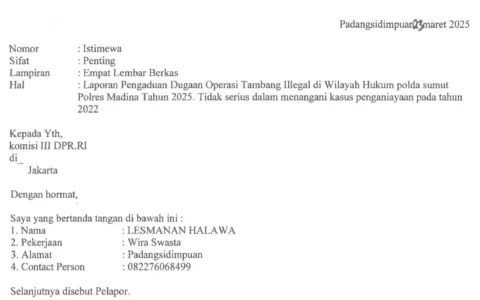 Kasus Penganiayaan Mangkrak, Korban Bersurat ke Komisi III DPR RI Minta Polda Sumatra Utara dan Bos Tambang Emas Ilegal Dipanggil Teropongistana.com Jakarta - Penganiayaan wartawan pada tahun 2022 yang diduga dilakukan oleh Boss Tambang Ilegal (PETI) di lokasi tambang Desa Tangga Bosi Bukit Siayo, Kabupaten Mandailing Natal Sumatra Utara pada tahun 2023, 23 Maret 2025. Merasa tidak menemukan keadilan Lesmana Halawa korban penganiayaan yang diduga dilakukan oleh bos tambang ilegal kini mencari keadilan dengan bersurat ke DPR RI komisi III dengan harapan melalui wakil rakyat bisa mendapatkan keadilan. Surat yang diterima redaksi dalam isi surat tersebut korban meminta kepada DPR RI komisi III segera memanggil polda sumatra utara, polres madina dan polsek siabu untuk meminta keterangan kenapa sudah 3 tahun berlalu kasusnya mangkrak di polda sumatra utara ,polres madina sektor polsek siabu. Perlu diketahui kasus ini sudah 3 tahun berlalu namun sampai sekarang 2025 belum membuahkan hasil, bahkan korban sering bermain tik-tok di lokasi tambang emas ilegal tersebut dengan menunjukan tumpukan uang. Dikatakan Lesmana halawa saya menduga kuat mulai dari 3 Kepala desa dan dinas terkait ikut serta melindungi pelaku karena menerima setoran dari pelaku. Sehingga mereka ikut melindungi pelaku penganiayaan, harapan korban supaya segera di tangkap dan oknum yang terlibat segera di copot dari jabatanya. Kami berharap segera di tangkap bos-bos tambang dan pelaku penganiayaan terhadap diri saya, Copot pihak-pihak dan oknum yang ikut melindungi pelaku dan bos- bos tambang emas ilegal. Lesmana Halawa membuat melaporkan kejadian ini ke polsek siabu dengan nomor laporan STPL32/X/2022. Namun hingga sampai saat ini pada tahun 2025 tidak ada tindakan tegas dari polsek siabu polres madina menangkap para pelaku bahkan para pelaku berkeliaran dilokasi tambang emas dan tambang masih beroperasi hingga sampai saat ini.